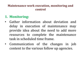 Maintenance work execution, monitoring and
control
1. Monitoring:
• Gather information about deviation and
delay in execution of maintenance may
provide idea about the need to add more
resources to complete the maintenance
task in scheduled time frame.
• Communication of the changes in job
content to the various follow up agencies.
 