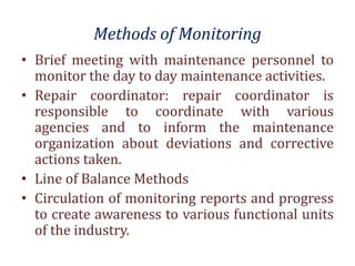 Methods of Monitoring
• Brief meeting with maintenance personnel to
monitor the day to day maintenance activities.
• Repair coordinator: repair coordinator is
responsible to coordinate with various
agencies and to inform the maintenance
organization about deviations and corrective
actions taken.
• Line of Balance Methods
• Circulation of monitoring reports and progress
to create awareness to various functional units
of the industry.
 