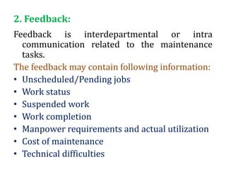 2. Feedback:
Feedback is interdepartmental or intra
communication related to the maintenance
tasks.
The feedback may contain following information:
• Unscheduled/Pending jobs
• Work status
• Suspended work
• Work completion
• Manpower requirements and actual utilization
• Cost of maintenance
• Technical difficulties
 