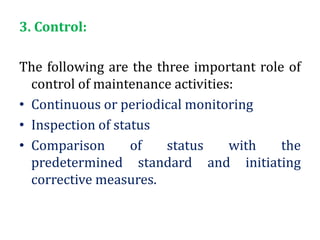 3. Control:
The following are the three important role of
control of maintenance activities:
• Continuous or periodical monitoring
• Inspection of status
• Comparison of status with the
predetermined standard and initiating
corrective measures.
 