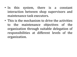 • In this system, there is a constant
interaction between shop supervisors and
maintenance task executors.
• This is the mechanism to drive the activities
to the maintenance objectives of the
organization through suitable delegation of
responsibilities at different levels of the
organization.
 