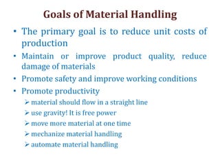Goals of Material Handling
• The primary goal is to reduce unit costs of
production
• Maintain or improve product quality, reduce
damage of materials
• Promote safety and improve working conditions
• Promote productivity
material should flow in a straight line
use gravity! It is free power
move more material at one time
mechanize material handling
automate material handling
 