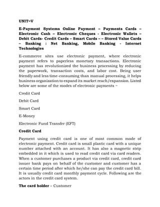 UNIT=V
E-Payment Systems Online Payment – Payments Cards –
Electronic Cash – Electronic Cheques - Electronic Wallets –
Debit Cards- Credit Cards – Smart Cards – – Stored Value Cards
– Banking : Net Banking, Mobile Banking - Internet
Technologies
E-commerce sites use electronic payment, where electronic
payment refers to paperless monetary transactions. Electronic
payment has revolutionized the business processing by reducing
the paperwork, transaction costs, and labor cost. Being user
friendly and less time-consuming than manual processing, it helps
business organization to expand its market reach/expansion. Listed
below are some of the modes of electronic payments −
Credit Card
Debit Card
Smart Card
E-Money
Electronic Fund Transfer (EFT)
Credit Card
Payment using credit card is one of most common mode of
electronic payment. Credit card is small plastic card with a unique
number attached with an account. It has also a magnetic strip
embedded in it which is used to read credit card via card readers.
When a customer purchases a product via credit card, credit card
issuer bank pays on behalf of the customer and customer has a
certain time period after which he/she can pay the credit card bill.
It is usually credit card monthly payment cycle. Following are the
actors in the credit card system.
The card holder – Customer
 