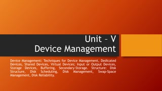 Unit – V
Device Management
Device Management: Techniques for Device Management, Dedicated
Devices, Shared Devices, Virtual Devices; Input or Output Devices,
Storage Devices, Buffering, Secondary-Storage. Structure: Disk
Structure, Disk Scheduling, Disk Management, Swap-Space
Management, Disk Reliability.
 