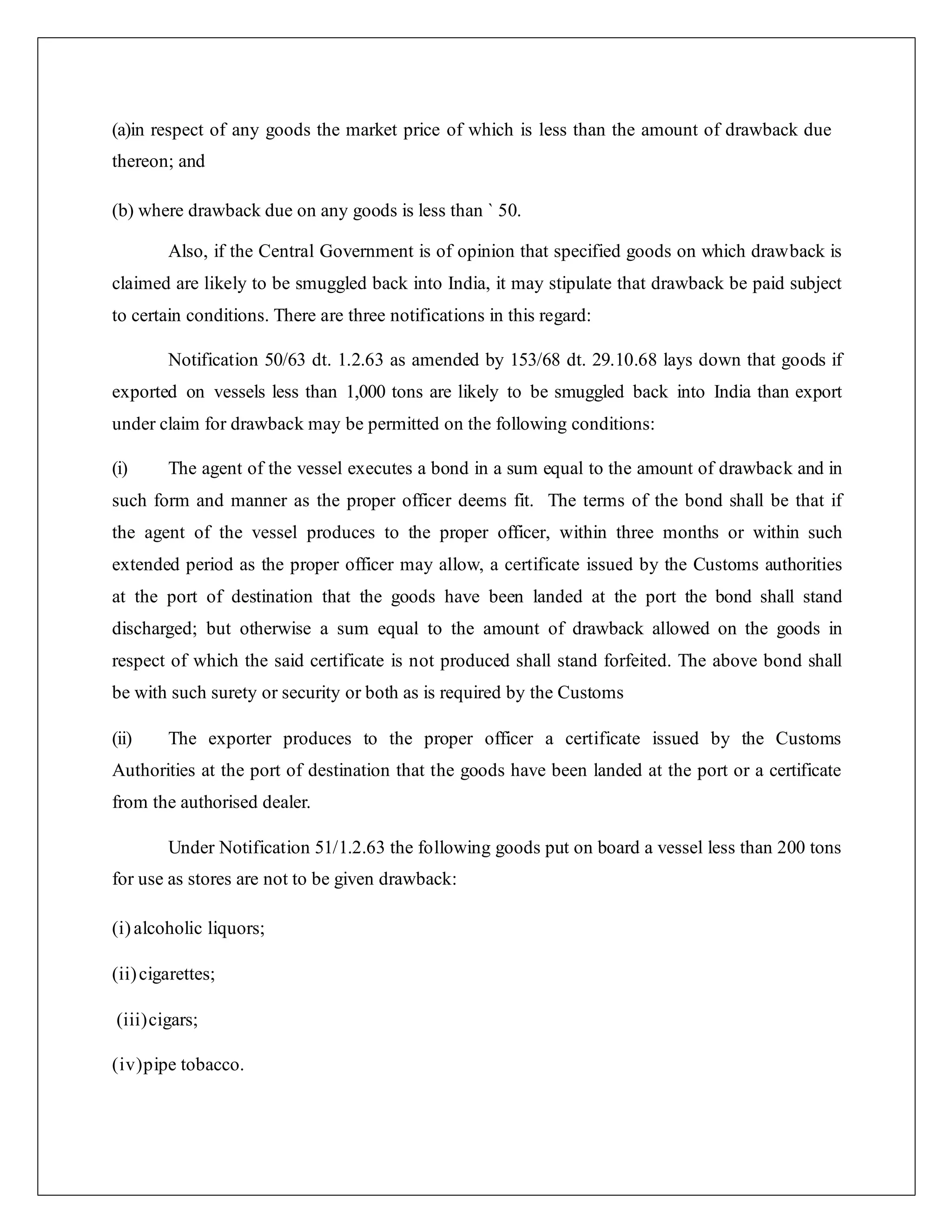(a)in respect of any goods the market price of which is less than the amount of drawback due
thereon; and
(b) where drawback due on any goods is less than ` 50.
Also, if the Central Government is of opinion that specified goods on which drawback is
claimed are likely to be smuggled back into India, it may stipulate that drawback be paid subject
to certain conditions. There are three notifications in this regard:
Notification 50/63 dt. 1.2.63 as amended by 153/68 dt. 29.10.68 lays down that goods if
exported on vessels less than 1,000 tons are likely to be smuggled back into India than export
under claim for drawback may be permitted on the following conditions:
(i) The agent of the vessel executes a bond in a sum equal to the amount of drawback and in
such form and manner as the proper officer deems fit. The terms of the bond shall be that if
the agent of the vessel produces to the proper officer, within three months or within such
extended period as the proper officer may allow, a certificate issued by the Customs authorities
at the port of destination that the goods have been landed at the port the bond shall stand
discharged; but otherwise a sum equal to the amount of drawback allowed on the goods in
respect of which the said certificate is not produced shall stand forfeited. The above bond shall
be with such surety or security or both as is required by the Customs
(ii) The exporter produces to the proper officer a certificate issued by the Customs
Authorities at the port of destination that the goods have been landed at the port or a certificate
from the authorised dealer.
Under Notification 51/1.2.63 the following goods put on board a vessel less than 200 tons
for use as stores are not to be given drawback:
(i)alcoholic liquors;
(ii)cigarettes;
(iii)cigars;
(iv)pipe tobacco.
 