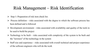 Risk Management – Risk Identification
 Step 1: Preparation of risk item check list:
 Process definition – risks associated with the degree to which the software process has
been defined and is followed
 Development environment – risks associated with availability and quality of the tools to
be used to build the project
 Technology to be built – risks associated with complexity of the system to be built and
the "newness" of the technology in the system
 Staff size and experience – risks associated with overall technical and project experience
of the software engineers who will do the work
 