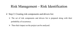 Risk Management – Risk Identification
 Step 2: Creating risk components and drivers list:
 The set of risk components and drivers list is prepared along with their
probability of occurrence.
 Then their impact on the project can be analysed.
 