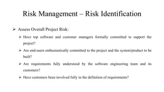 Risk Management – Risk Identification
 Assess Overall Project Risk:
 Have top software and customer managers formally committed to support the
project?
 Are end-users enthusiastically committed to the project and the system/product to be
built?
 Are requirements fully understood by the software engineering team and its
customers?
 Have customers been involved fully in the definition of requirements?
 