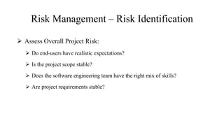 Risk Management – Risk Identification
 Assess Overall Project Risk:
 Do end-users have realistic expectations?
 Is the project scope stable?
 Does the software engineering team have the right mix of skills?
 Are project requirements stable?
 