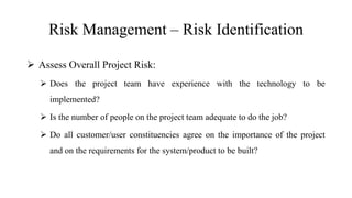 Risk Management – Risk Identification
 Assess Overall Project Risk:
 Does the project team have experience with the technology to be
implemented?
 Is the number of people on the project team adequate to do the job?
 Do all customer/user constituencies agree on the importance of the project
and on the requirements for the system/product to be built?
 