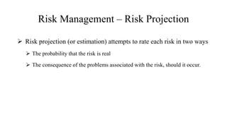 Risk Management – Risk Projection
 Risk projection (or estimation) attempts to rate each risk in two ways
 The probability that the risk is real
 The consequence of the problems associated with the risk, should it occur.
 