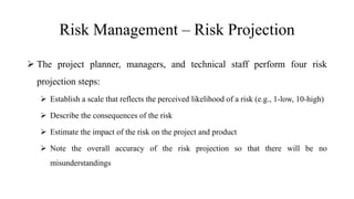 Risk Management – Risk Projection
 The project planner, managers, and technical staff perform four risk
projection steps:
 Establish a scale that reflects the perceived likelihood of a risk (e.g., 1-low, 10-high)
 Describe the consequences of the risk
 Estimate the impact of the risk on the project and product
 Note the overall accuracy of the risk projection so that there will be no
misunderstandings
 