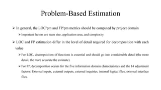 Problem-Based Estimation
 In general, the LOC/pm and FP/pm metrics should be computed by project domain
 Important factors are team size, application area, and complexity
 LOC and FP estimation differ in the level of detail required for decomposition with each
value
 For LOC, decomposition of functions is essential and should go into considerable detail (the more
detail, the more accurate the estimate)
 For FP, decomposition occurs for the five information domain characteristics and the 14 adjustment
factors: External inputs, external outputs, external inquiries, internal logical files, external interface
files.
 