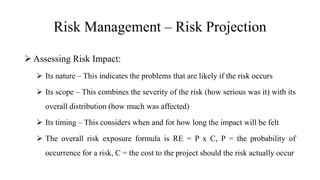 Risk Management – Risk Projection
 Assessing Risk Impact:
 Its nature – This indicates the problems that are likely if the risk occurs
 Its scope – This combines the severity of the risk (how serious was it) with its
overall distribution (how much was affected)
 Its timing – This considers when and for how long the impact will be felt
 The overall risk exposure formula is RE = P x C, P = the probability of
occurrence for a risk, C = the cost to the project should the risk actually occur
 
