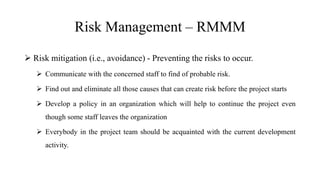 Risk Management – RMMM
 Risk mitigation (i.e., avoidance) - Preventing the risks to occur.
 Communicate with the concerned staff to find of probable risk.
 Find out and eliminate all those causes that can create risk before the project starts
 Develop a policy in an organization which will help to continue the project even
though some staff leaves the organization
 Everybody in the project team should be acquainted with the current development
activity.
 