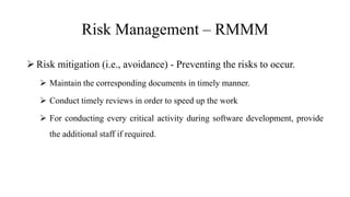 Risk Management – RMMM
 Risk mitigation (i.e., avoidance) - Preventing the risks to occur.
 Maintain the corresponding documents in timely manner.
 Conduct timely reviews in order to speed up the work
 For conducting every critical activity during software development, provide
the additional staff if required.
 