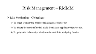 Risk Management – RMMM
 Risk Monitoring – Objectives:
 To check whether the predicted risks really occur or not
 To ensure the steps defined to avoid the risk are applied properly or not.
 To gather the information which can be useful for analyzing the risk
 