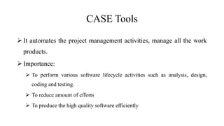 CASE Tools
 It automates the project management activities, manage all the work
products.
 Importance:
 To perform various software lifecycle activities such as analysis, design,
coding and testing.
 To reduce amount of efforts
 To produce the high quality software efficiently
 