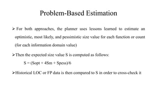 Problem-Based Estimation
 For both approaches, the planner uses lessons learned to estimate an
optimistic, most likely, and pessimistic size value for each function or count
(for each information domain value)
Then the expected size value S is computed as follows:
S = (Sopt + 4Sm + Spess)/6
Historical LOC or FP data is then compared to S in order to cross-check it
 