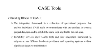 CASE Tools
 Building Blocks of CASE:
 The integration framework is a collection of specialized programs that
enables individual CASE tools to communicate with one another, to create a
project database, and to exhibit the same look and feel to the end-user.
 Portability services allow CASE tools and their integration framework to
migrate across different hardware platforms and operating systems without
significant adaptive maintenance.
 