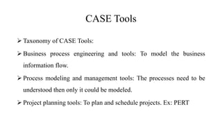CASE Tools
 Taxonomy of CASE Tools:
 Business process engineering and tools: To model the business
information flow.
 Process modeling and management tools: The processes need to be
understood then only it could be modeled.
 Project planning tools: To plan and schedule projects. Ex: PERT
 