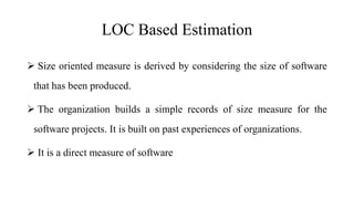 LOC Based Estimation
 Size oriented measure is derived by considering the size of software
that has been produced.
 The organization builds a simple records of size measure for the
software projects. It is built on past experiences of organizations.
 It is a direct measure of software
 