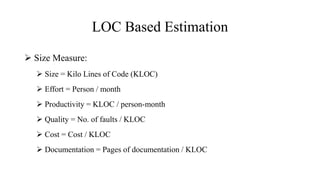 LOC Based Estimation
 Size Measure:
 Size = Kilo Lines of Code (KLOC)
 Effort = Person / month
 Productivity = KLOC / person-month
 Quality = No. of faults / KLOC
 Cost = Cost / KLOC
 Documentation = Pages of documentation / KLOC
 