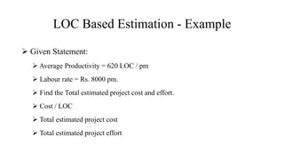 LOC Based Estimation - Example
 Given Statement:
 Average Productivity = 620 LOC / pm
 Labour rate = Rs. 8000 pm.
 Find the Total estimated project cost and effort.
 Cost / LOC
 Total estimated project cost
 Total estimated project effort
 