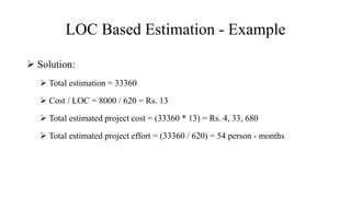 LOC Based Estimation - Example
 Solution:
 Total estimation = 33360
 Cost / LOC = 8000 / 620 = Rs. 13
 Total estimated project cost = (33360 * 13) = Rs. 4, 33, 680
 Total estimated project effort = (33360 / 620) = 54 person - months
 