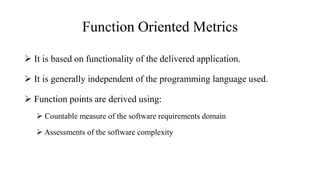 Function Oriented Metrics
 It is based on functionality of the delivered application.
 It is generally independent of the programming language used.
 Function points are derived using:
 Countable measure of the software requirements domain
 Assessments of the software complexity
 