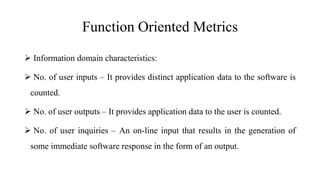 Function Oriented Metrics
 Information domain characteristics:
 No. of user inputs – It provides distinct application data to the software is
counted.
 No. of user outputs – It provides application data to the user is counted.
 No. of user inquiries – An on-line input that results in the generation of
some immediate software response in the form of an output.
 