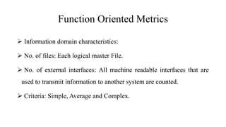 Function Oriented Metrics
 Information domain characteristics:
 No. of files: Each logical master File.
 No. of external interfaces: All machine readable interfaces that are
used to transmit information to another system are counted.
 Criteria: Simple, Average and Complex.
 