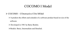 COCOMO I Model
 COCOMO – COnstructive COst MOdel
 It predicts the efforts and schedule of a software product based on size of the
software.
 Developed in 1981 by Barry Boehm.
Models: Basic, Intermediate and Detailed.
 