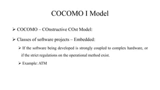 COCOMO I Model
 COCOMO – COnstructive COst Model:
 Classes of software projects – Embedded:
 If the software being developed is strongly coupled to complex hardware, or
if the strict regulations on the operational method exist.
 Example: ATM
 