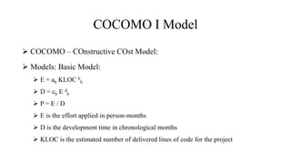 COCOMO I Model
 COCOMO – COnstructive COst Model:
 Models: Basic Model:
 E = ab KLOC b
b
 D = cb E d
b
 P = E / D
 E is the effort applied in person-months
 D is the development time in chronological months
 KLOC is the estimated number of delivered lines of code for the project
 