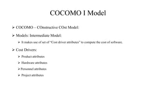COCOMO I Model
 COCOMO – COnstructive COst Model:
 Models: Intermediate Model:
 It makes use of set of “Cost driver attributes” to compute the cost of software.
 Cost Drivers:
 Product attributes
 Hardware attributes
Personnel attributes
 Project attributes
 