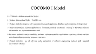 COCOMO I Model
 COCOMO – COnstructive COst Model:
 Models: Intermediate Model - Cost Drivers:
 Product attributes: required software reliability, size of application data base and complexity of the product.
 Hardware attributes: run-time performance constraints, memory constraints, volatility of the virtual machine
environment and required turnaround time.
 Personnel attributes: analyst capability, software engineer capability, applications experience, virtual machine
experience and programming language experience.
 Project attributes: use of software tools, application of software engineering methods and required
development schedule
 