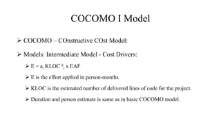 COCOMO I Model
 COCOMO – COnstructive COst Model:
 Models: Intermediate Model - Cost Drivers:
 E = ai KLOC b
i x EAF
 E is the effort applied in person-months
 KLOC is the estimated number of delivered lines of code for the project.
 Duration and person estimate is same as in basic COCOMO model.
 