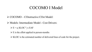 COCOMO I Model
 COCOMO – COnstructive COst Model:
 Models: Intermediate Model - Cost Drivers:
 E = ai KLOC b
i x EAF
 E is the effort applied in person-months
 KLOC is the estimated number of delivered lines of code for the project.
 