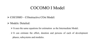 COCOMO I Model
 COCOMO – COnstructive COst Model:
 Models: Detailed:
 It uses the same equations for estimation as the Intermediate Model.
 It can estimate the effort, duration and persons of each of development
phases, subsystems and modules.
 