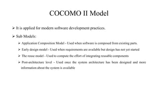 COCOMO II Model
 It is applied for modern software development practices.
 Sub Models:
 Application Composition Model - Used when software is composed from existing parts.
 Early design model - Used when requirements are available but design has not yet started
 The reuse model - Used to compute the effort of integrating reusable components
 Post-architecture level - Used once the system architecture has been designed and more
information about the system is available
 