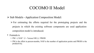 COCOMO II Model
 Sub Models - Application Composition Model:
 For estimating the efforts required for the prototyping projects and the
projects in which the existing software components are used application-
composition model is introduced.
• Formula is
• PM = ( NAP ´ (1 - %reuse/100 ) ) / PROD
• PM is the effort in person-months, NAP is the number of application points and PROD is the
productivity.
 