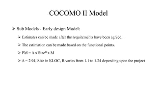 COCOMO II Model
 Sub Models - Early design Model:
 Estimates can be made after the requirements have been agreed.
 The estimation can be made based on the functional points.
 PM = A x SizeB x M
 A = 2.94, Size in KLOC, B varies from 1.1 to 1.24 depending upon the project
 