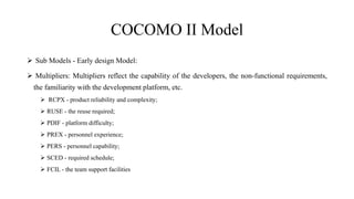 COCOMO II Model
 Sub Models - Early design Model:
 Multipliers: Multipliers reflect the capability of the developers, the non-functional requirements,
the familiarity with the development platform, etc.
 RCPX - product reliability and complexity;
 RUSE - the reuse required;
 PDIF - platform difficulty;
 PREX - personnel experience;
 PERS - personnel capability;
 SCED - required schedule;
 FCIL - the team support facilities
 