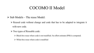 COCOMO II Model
 Sub Models – The reuse Model:
 Reused code without change and code that has to be adapted to integrate it
with new code.
 Two types of Reusable code:
 Black-box reuse where code is not modified. An effort estimate (PM) is computed.
 White-box reuse where code is modified
 