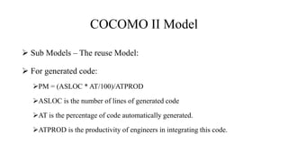 COCOMO II Model
 Sub Models – The reuse Model:
 For generated code:
PM = (ASLOC * AT/100)/ATPROD
ASLOC is the number of lines of generated code
AT is the percentage of code automatically generated.
ATPROD is the productivity of engineers in integrating this code.
 