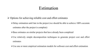 Estimation
 Options for achieving reliable cost and effort estimates
Delay estimation until late in the project (we should be able to achieve 100% accurate
estimates after the project is complete)
Base estimates on similar projects that have already been completed
Use relatively simple decomposition techniques to generate project cost and effort
estimates
Use one or more empirical estimation models for software cost and effort estimation
 