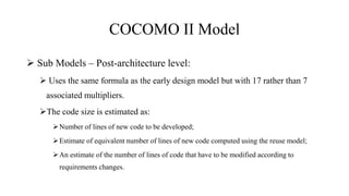 COCOMO II Model
 Sub Models – Post-architecture level:
 Uses the same formula as the early design model but with 17 rather than 7
associated multipliers.
The code size is estimated as:
Number of lines of new code to be developed;
Estimate of equivalent number of lines of new code computed using the reuse model;
An estimate of the number of lines of code that have to be modified according to
requirements changes.
 