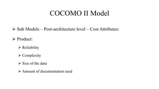 COCOMO II Model
 Sub Models – Post-architecture level – Cost Attributes:
 Product:
 Reliability
 Complexity
 Size of the data
 Amount of documentation used
 