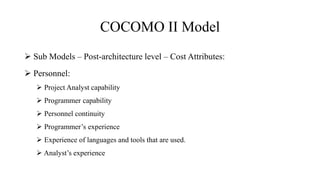 COCOMO II Model
 Sub Models – Post-architecture level – Cost Attributes:
 Personnel:
 Project Analyst capability
 Programmer capability
 Personnel continuity
 Programmer’s experience
 Experience of languages and tools that are used.
 Analyst’s experience
 